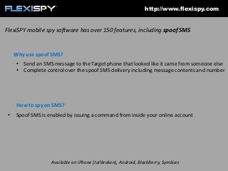 http://www.flexispy.com

FlexiSPY mobile spy software has over 150 features, including spoof SMS

Why use spoof SMS?
• Send an SMS message to the Target phone that looked like it came from someone else
• Complete control over the spoof SMS delivery including message contents and number

How to spy on SMS?
•

Spoof SMS is enabled by issuing a command from inside your online account

Available on iPhone (Jailbroken), Android, BlackBerry, Symbian

 