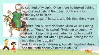 He counted only eight! Once more he looked behind
the rocks and behind the trees. But there was
no donkey to be seen.
“I will count again,” he said, and this time there were
nine.
Just then Abu Ali saw his friend Musa walking along
the road. “Musa,” he called. “Help me to count my
donkeys. I keep losing one. When I stop to count I
have only eight, but when I get down looking for the
ninth, there he is again!”
“Well, I can see ten donkeys, Abu Ali,” laughed Musa.
“And the tenth donkey’s name is Abu Ali”
 