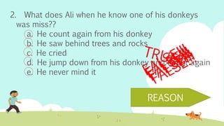2. What does Ali when he know one of his donkeys
was miss??
a. He count again from his donkey
b. He saw behind trees and rocks
c. He cried
d. He jump down from his donkey and count again
e. He never mind it
REASON
 