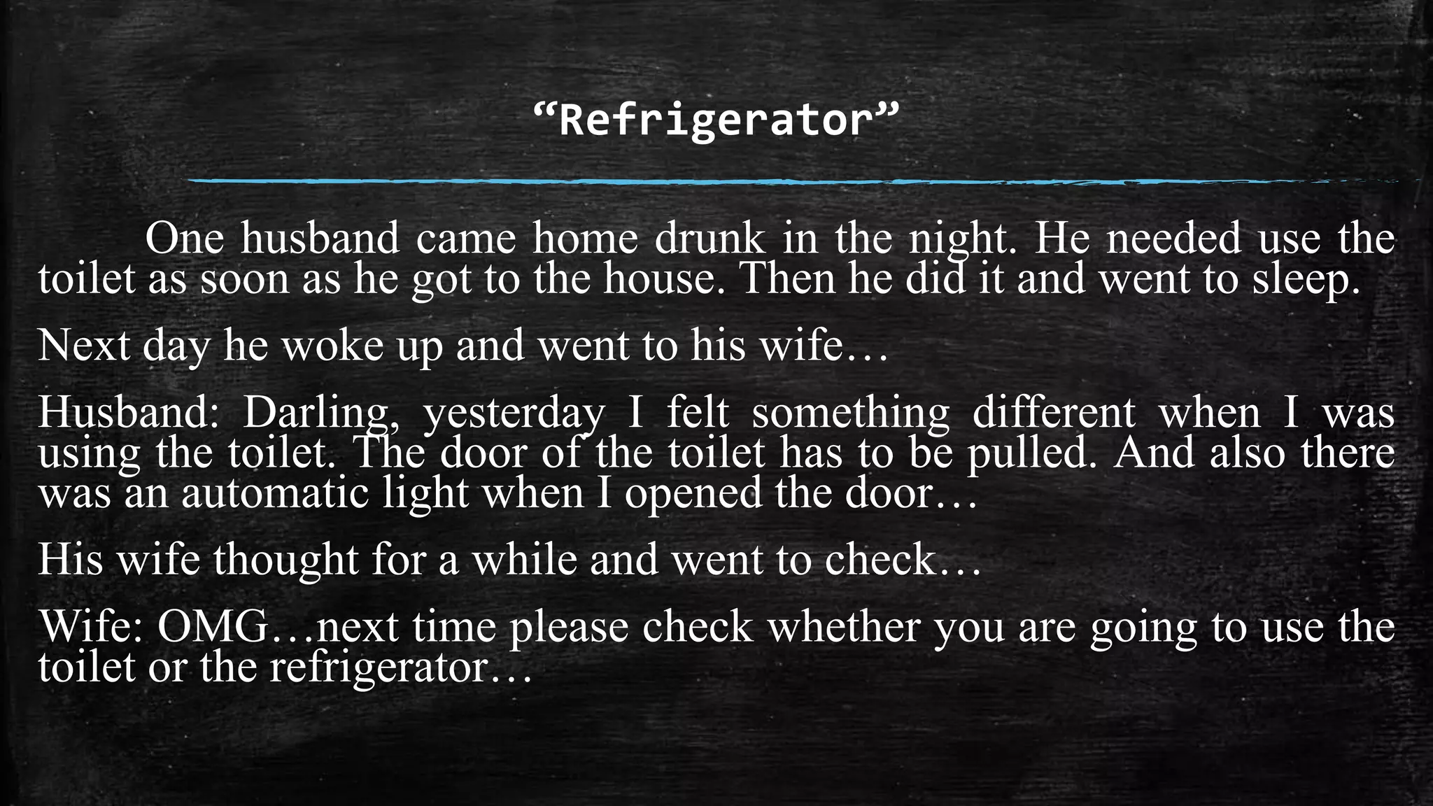 “Refrigerator” 
One husband came home drunk in the night. He needed use the 
toilet as soon as he got to the house. Then he did it and went to sleep. 
Next day he woke up and went to his wife… 
Husband: Darling, yesterday I felt something different when I was 
using the toilet. The door of the toilet has to be pulled. And also there 
was an automatic light when I opened the door… 
His wife thought for a while and went to check… 
Wife: OMG…next time please check whether you are going to use the 
toilet or the refrigerator… 
 