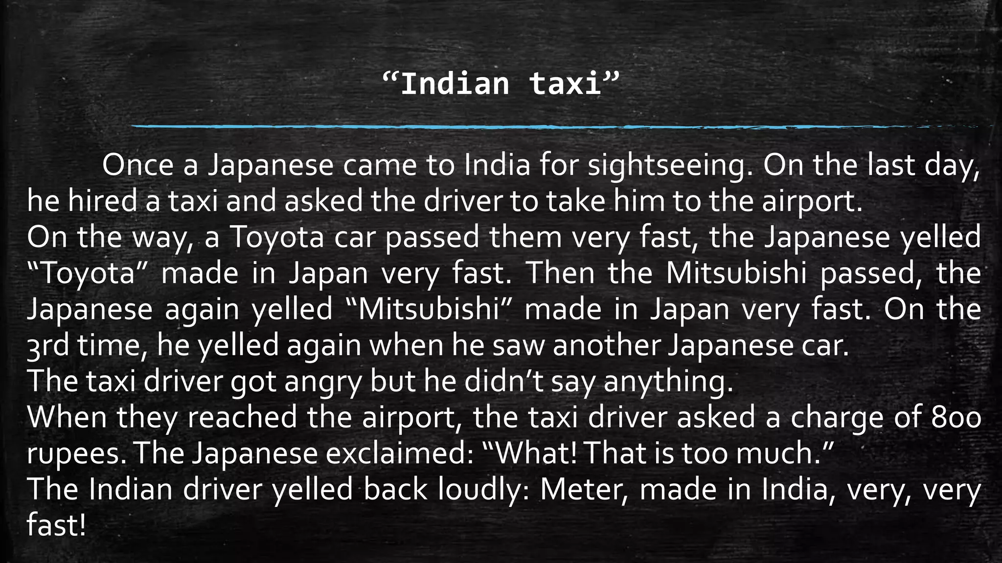 “Indian taxi” 
Once a Japanese came to India for sightseeing. On the last day, 
he hired a taxi and asked the driver to take him to the airport. 
On the way, a Toyota car passed them very fast, the Japanese yelled 
“Toyota” made in Japan very fast. Then the Mitsubishi passed, the 
Japanese again yelled “Mitsubishi” made in Japan very fast. On the 
3rd time, he yelled again when he saw another Japanese car. 
The taxi driver got angry but he didn’t say anything. 
When they reached the airport, the taxi driver asked a charge of 800 
rupees.The Japanese exclaimed: “What! That is too much.” 
The Indian driver yelled back loudly: Meter, made in India, very, very 
fast! 
 