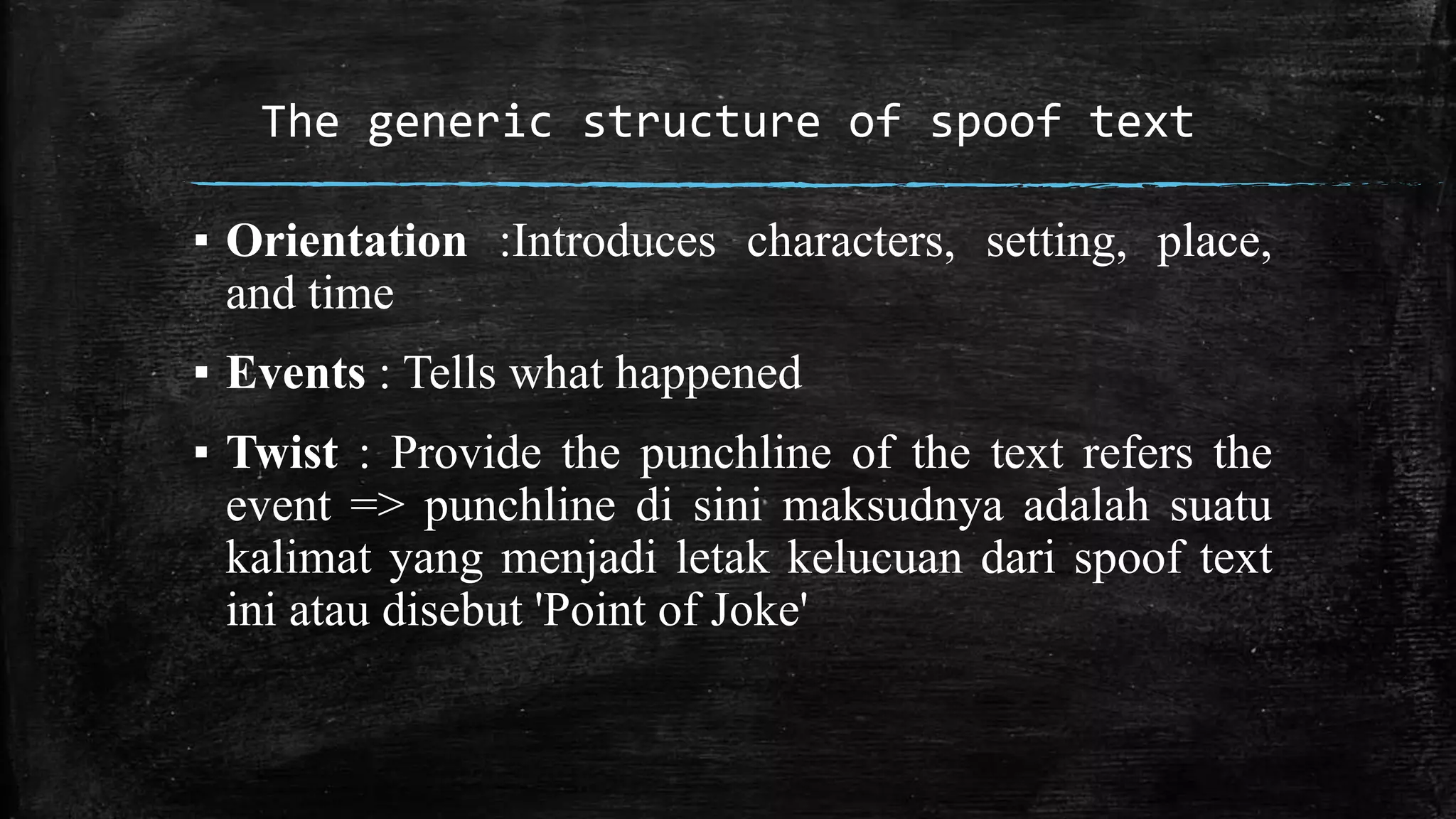 The generic structure of spoof text 
▪ Orientation :Introduces characters, setting, place, 
and time 
▪ Events : Tells what happened 
▪ Twist : Provide the punchline of the text refers the 
event => punchline di sini maksudnya adalah suatu 
kalimat yang menjadi letak kelucuan dari spoof text 
ini atau disebut 'Point of Joke' 
 