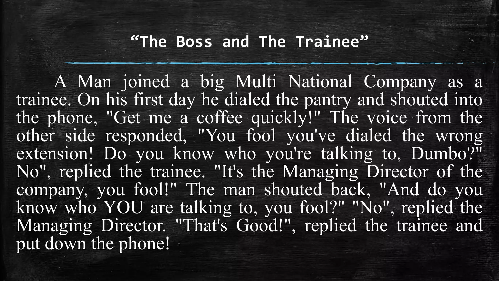 “The Boss and The Trainee” 
A Man joined a big Multi National Company as a 
trainee. On his first day he dialed the pantry and shouted into 
the phone, "Get me a coffee quickly!" The voice from the 
other side responded, "You fool you've dialed the wrong 
extension! Do you know who you're talking to, Dumbo?" 
No", replied the trainee. "It's the Managing Director of the 
company, you fool!" The man shouted back, "And do you 
know who YOU are talking to, you fool?" "No", replied the 
Managing Director. "That's Good!", replied the trainee and 
put down the phone! 
 