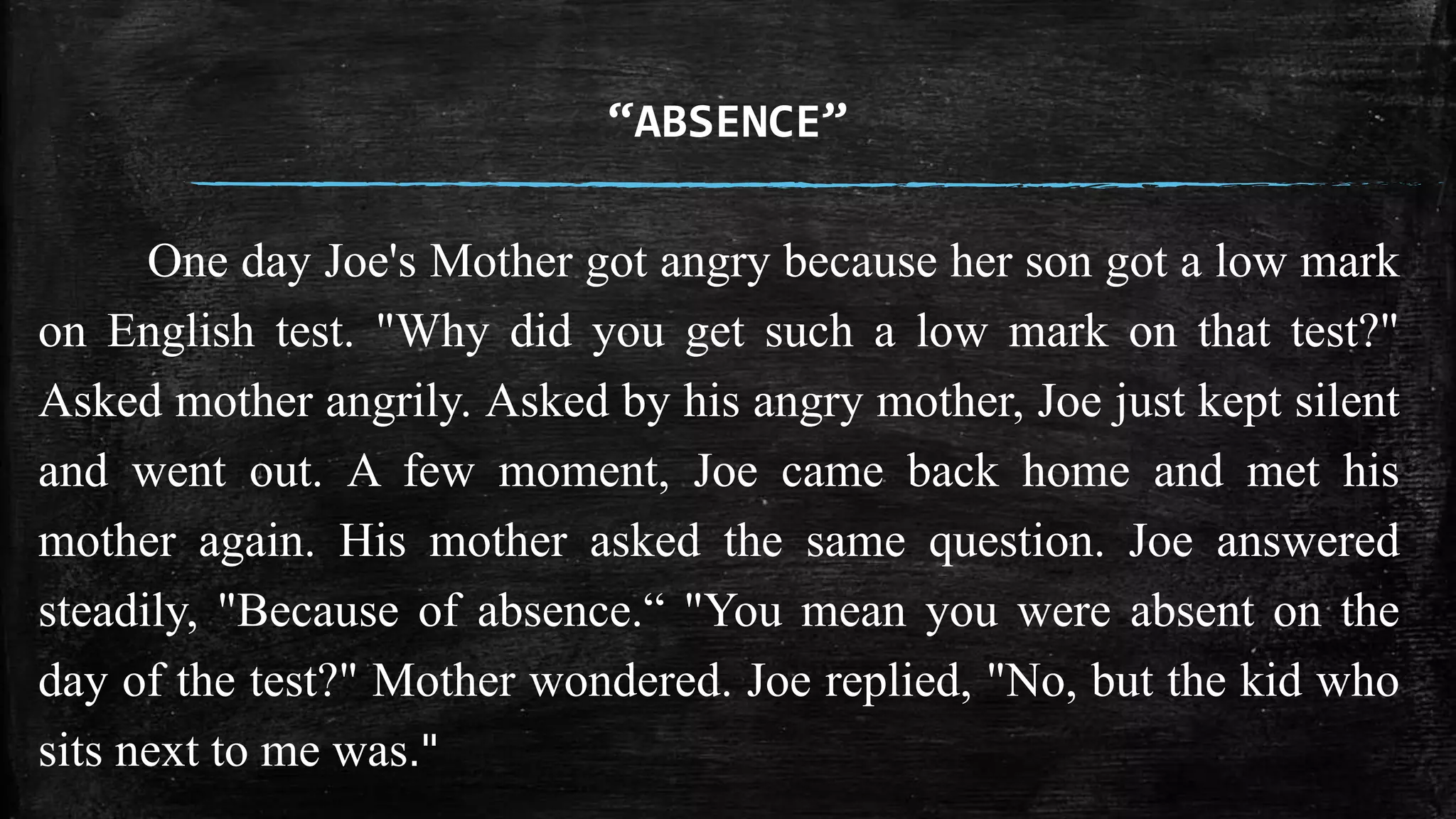 “ABSENCE” 
One day Joe's Mother got angry because her son got a low mark 
on English test. "Why did you get such a low mark on that test?" 
Asked mother angrily. Asked by his angry mother, Joe just kept silent 
and went out. A few moment, Joe came back home and met his 
mother again. His mother asked the same question. Joe answered 
steadily, "Because of absence.“ "You mean you were absent on the 
day of the test?" Mother wondered. Joe replied, "No, but the kid who 
sits next to me was." 
 