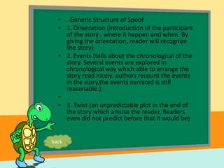 • . Generic Structure of Spoof
• 1. Orientation (introduction of the participant
of the story , where it happen and when. By
giving the orientation, reader will recognize
the story)
• 2. Events (tells about the chronological of the
story. Several events are explored in
chronological way which able to arrange the
story read nicely. authors recount the events
in the story,the events narrated is still
reasonable.)
•
• 3. Twist (an unpredictable plot in the end of
the story which amuse the reader. Readers
even did not predict before that it would be)
back
 