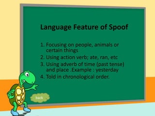 Language Feature of Spoof
1. Focusing on people, animals or
certain things
2. Using action verb; ate, ran, etc
3. Using adverb of time (past tense)
and place .Example : yesterday
4. Told in chronological order.
back
 