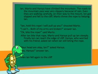 Ian, Marto and Harsya have climbed the mountain. The roads to
the mountain pass was very slippery because of rain. Even
they are walking carefully, on their way to the mount, Ian got
slipped and fell to the cliff. Marto threw the rope to helping
Ian.
“Ian, hold this rope! I will pull up you!” shouted Marto.
“I can’t… Both of my arms are broken!” answer Ian.
“Ok, bite the rope!” said Marto.
After Ian bite that rope, Marto and Harsya pull up Ian steeply.
Finally Ian can reach the edge of cliff. Harsya, who worried
with his friend, asked Ian when Ian still biting the rope.
“Your head are okay, Ian?” asked Harsya.
“Yes, Harsya!” answer Ian.
Then Ian fell again to the cliff
 