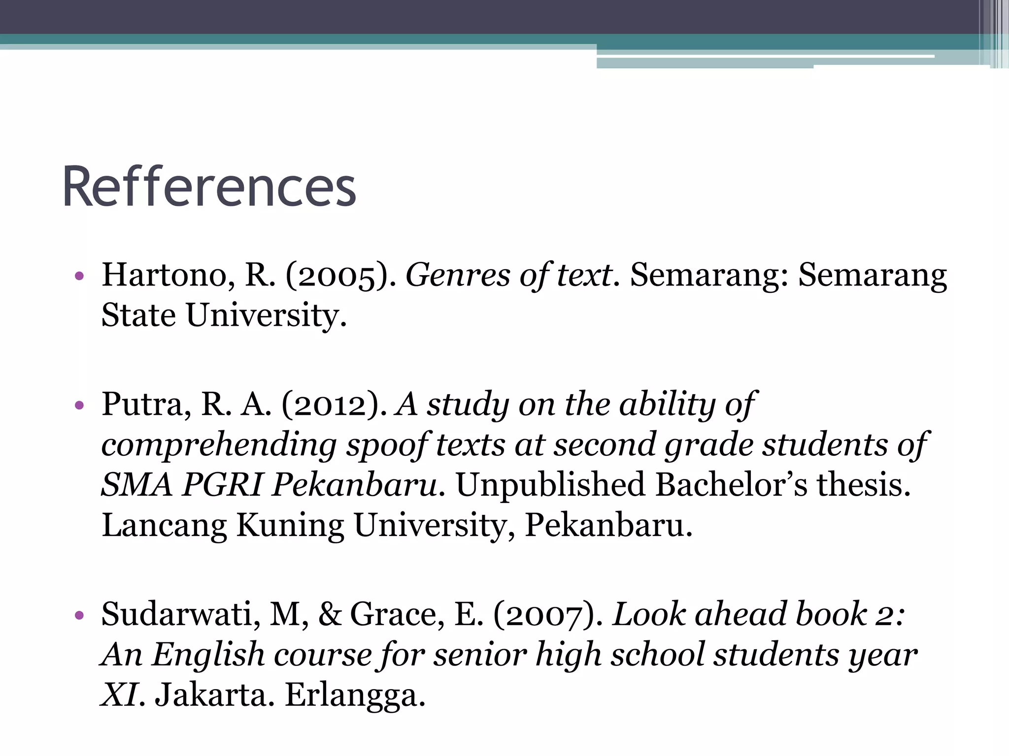 Refferences
• Hartono, R. (2005). Genres of text. Semarang: Semarang
State University.
• Putra, R. A. (2012). A study on the ability of
comprehending spoof texts at second grade students of
SMA PGRI Pekanbaru. Unpublished Bachelor’s thesis.
Lancang Kuning University, Pekanbaru.
• Sudarwati, M, & Grace, E. (2007). Look ahead book 2:
An English course for senior high school students year
XI. Jakarta. Erlangga.
 
