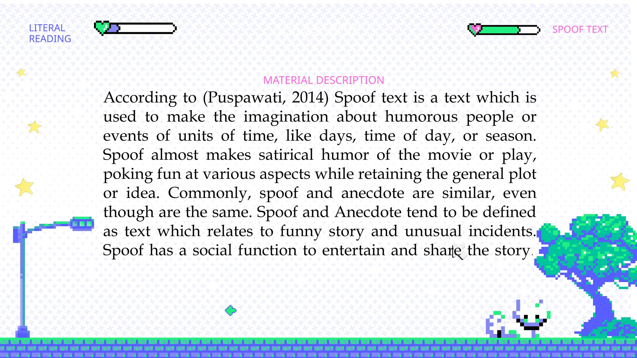 SPOOF TEXT
LITERAL
READING
MATERIAL DESCRIPTION
SCOND SEMESTER
According to (Puspawati, 2014) Spoof text is a text which is
used to make the imagination about humorous people or
events of units of time, like days, time of day, or season.
Spoof almost makes satirical humor of the movie or play,
poking fun at various aspects while retaining the general plot
or idea. Commonly, spoof and anecdote are similar, even
though are the same. Spoof and Anecdote tend to be defined
as text which relates to funny story and unusual incidents.
Spoof has a social function to entertain and share the story.
 