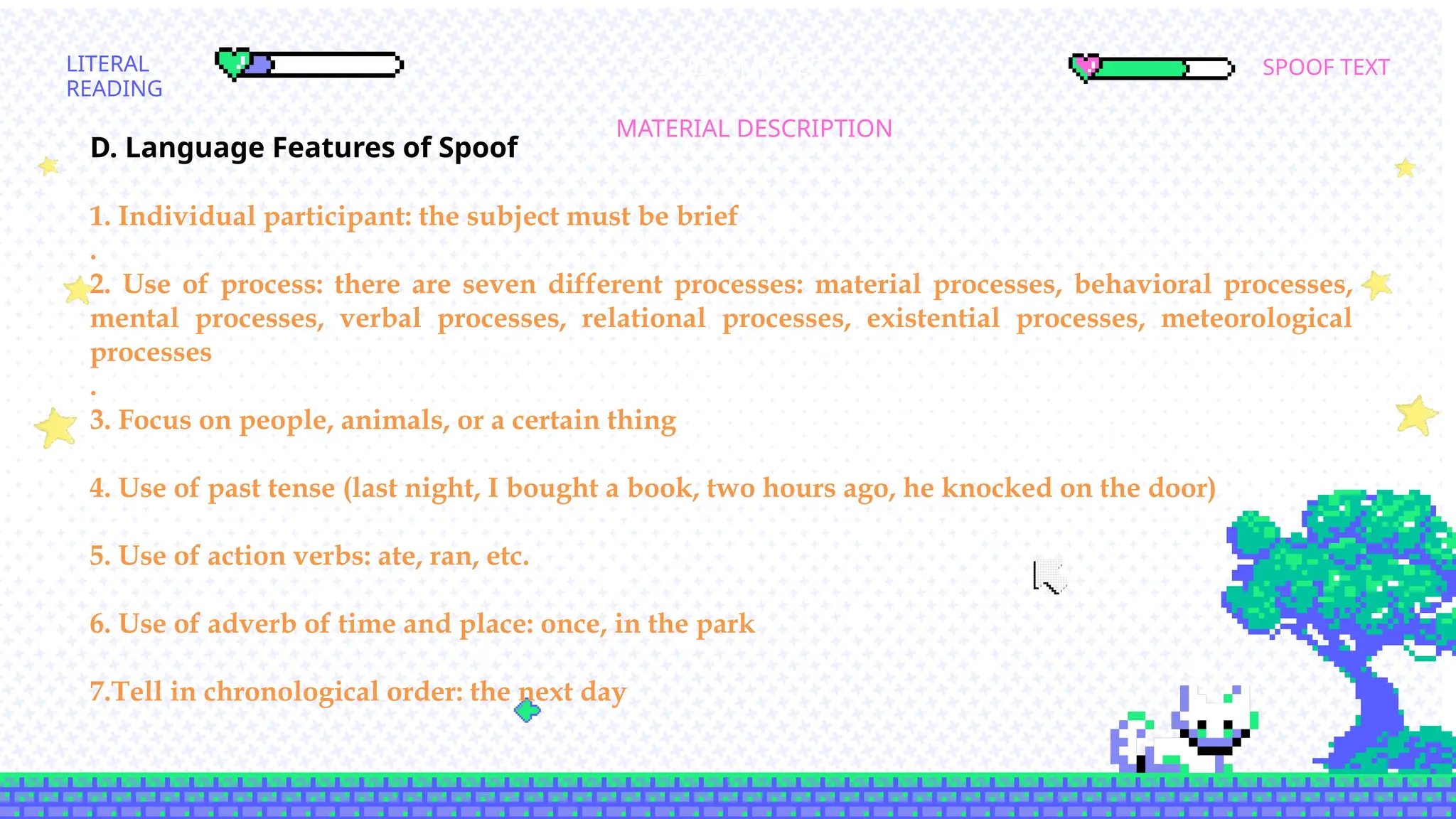 SPOOF TEXT
LITERAL
READING
MATERIAL DESCRIPTION
SCOND SEMESTER
D. Language Features of Spoof
1. Individual participant: the subject must be brief
.
2. Use of process: there are seven different processes: material processes, behavioral processes,
mental processes, verbal processes, relational processes, existential processes, meteorological
processes
.
3. Focus on people, animals, or a certain thing
4. Use of past tense (last night, I bought a book, two hours ago, he knocked on the door)
5. Use of action verbs: ate, ran, etc.
6. Use of adverb of time and place: once, in the park
7.Tell in chronological order: the next day
 