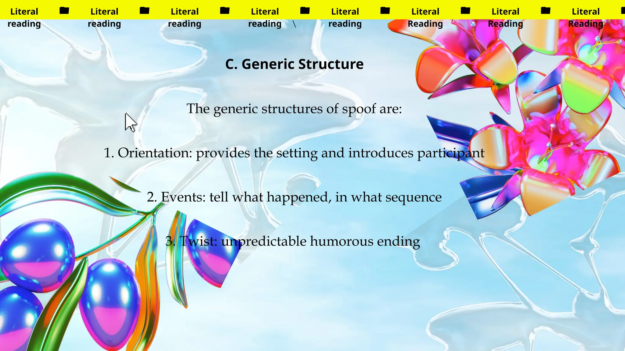 Literal
reading
Literal
reading
Literal
reading
Literal
reading
Literal
reading
Literal
Reading
Literal
Reading
Literal
Reading

C. Generic Structure
The generic structures of spoof are:
1. Orientation: provides the setting and introduces participant
2. Events: tell what happened, in what sequence
3. Twist: unpredictable humorous ending
 