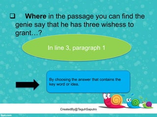  Where in the passage you can find the
genie say that he has three wishess to
grant…?
By choosing the answer that contains the
key word or idea.
In line 3, paragraph 1
CreatedBy@TeguhSaputro
 