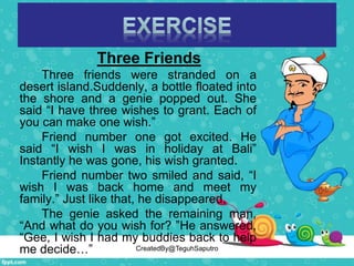 Three Friends
Three friends were stranded on a
desert island.Suddenly, a bottle floated into
the shore and a genie popped out. She
said “I have three wishes to grant. Each of
you can make one wish.”
Friend number one got excited. He
said “I wish I was in holiday at Bali”
Instantly he was gone, his wish granted.
Friend number two smiled and said, “I
wish I was back home and meet my
family.” Just like that, he disappeared.
The genie asked the remaining man,
“And what do you wish for? ”He answered,
“Gee, I wish I had my buddies back to help
me decide…” CreatedBy@TeguhSaputro
 