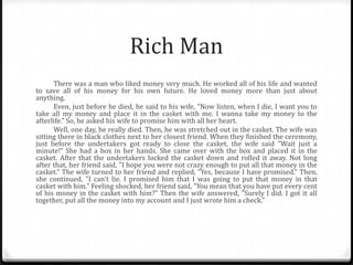Rich Man
There was a man who liked money very much. He worked all of his life and wanted
to save all of his money for his own future. He loved money more than just about
anything.
Even, just before he died, he said to his wife, "Now listen, when I die, I want you to
take all my money and place it in the casket with me. I wanna take my money to the
afterlife." So, he asked his wife to promise him with all her heart.
Well, one day, he really died. Then, he was stretched out in the casket. The wife was
sitting there in black clothes next to her closest friend. When they finished the ceremony,
just before the undertakers got ready to close the casket, the wife said "Wait just a
minute!“ She had a box in her hands. She came over with the box and placed it in the
casket. After that the undertakers locked the casket down and rolled it away. Not long
after that, her friend said, "I hope you were not crazy enough to put all that money in the
casket.“ The wife turned to her friend and replied, "Yes, because I have promised." Then,
she continued, "I can't lie. I promised him that I was going to put that money in that
casket with him." Feeling shocked, her friend said, "You mean that you have put every cent
of his money in the casket with him?" Then the wife answered, "Surely I did. I got it all
together, put all the money into my account and I just wrote him a check."

 