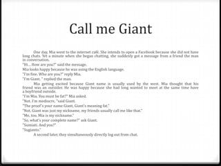 Call me Giant
One day, Mia went to the internet café. She intends to open a Facebook because she did not have
long chats. Yet a minute when she began chatting, she suddenly got a message from a friend the man
in conversation.
“Hi… How are you?" said the message.
Mia looks happy because he was using the English language.
"I'm fine. Who are you?" reply Mia.
"I'm Giant. " replied the man.
Mia getting excited because Giant name is usually used by the west. Mia thought that his
friend was an outsider. He was happy because she had long wanted to meet at the same time have
a boyfriend outside.
"I'm Mia. You must be fat?" Mia asked.
"Not. I'm mediocre, "said Giant.
"The proof's your name Giant, Giant's meaning fat.”
"Not. Giant was just my nickname, my friends usually call me like that.”
"Me, too. Mia is my nickname."
"So, what’s your complete name?" ask Giant.
"Sumiati. And you?”
"Sugianto.“
A second later, they simultaneously directly log out from chat.

 