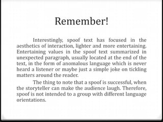 Remember!
Interestingly, spoof text has focused in the
aesthetics of interaction, lighter and more entertaining.
Entertaining values ​in the spoof text summarized in
unexpected paragraph, usually located at the end of the
text, in the form of anomalous language which is never
heard a listener or maybe just a simple joke on tickling
matters around the reader.
The thing to note that a spoof is successful, when
the storyteller can make the audience laugh. Therefore,
spoof is not intended to a group with different language
orientations.

 