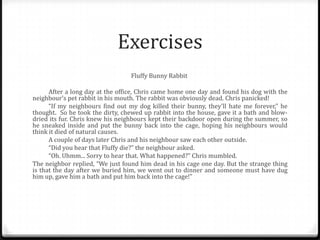 Exercises
Fluffy Bunny Rabbit
After a long day at the office, Chris came home one day and found his dog with the
neighbour’s pet rabbit in his mouth. The rabbit was obviously dead. Chris panicked!
“If my neighbours find out my dog killed their bunny, they’ll hate me forever,” he
thought. So he took the dirty, chewed up rabbit into the house, gave it a bath and blowdried its fur. Chris knew his neighbours kept their backdoor open during the summer, so
he sneaked inside and put the bunny back into the cage, hoping his neighbours would
think it died of natural causes.
A couple of days later Chris and his neighbour saw each other outside.
“Did you hear that Fluffy die?” the neighbour asked.
“Oh. Uhmm... Sorry to hear that. What happened?” Chris mumbled.
The neighbor replied, “We just found him dead in his cage one day. But the strange thing
is that the day after we buried him, we went out to dinner and someone must have dug
him up, gave him a bath and put him back into the cage!”

 