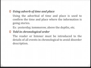 0 Using adverb of time and place

Using the adverbial of time and place is used to
confirm the time and place where the information is
going stories.
Ex : yesterday, tommorow, above the depths, etc.
0 Told in chronological order
The reader or listener must be introduced to the
details of all events in chronological to avoid disorder
description.

 