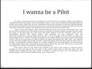 I wanna be a Pilot
One day, a cleaning service in an airplane was clean the floor of airplane. When he worked, he
imagined himself to be a pilot. Then, he decided to take a rest in a few minutes and thought about his
dream to be a pilot. After that, he saw a stewardess back to the airplane to took her bag and brought
some book. She looked very hurried until she was not conscious that one of the book was fell. After the
stewardess leaved the airplane, the cleaning service took the book and read the book.
“How to drive the airplane. Wow, amazing! With this book, my dreams will become true!” said
the boy while read the title of the book. As soon as possible, he went to airplane cockpit. Then, he open
the book. In the first page, he read “press the green button to fly the airplane”. Then, he was
immediately pressed the green button and suddenly he was surprised that the
plane flew slowly. He screamed loudly. Now, he has to be at a height of 20 feet. Then, he opens the
second page. there is written "to keep the airplane is at a higher altitude, you have to press the yellow
button" and he was pressing the yellow button, the plane was flying very high. After the cleaning
service feels that height was enough, he didn’t want to fly higher. Then, he opens the next page, there is
written "to rebuild the airplane remain at a certain height, press the blue button" he was pressing
the blue button. After that, he closed the book and put beside him and said “My dreams can become
true right now, it is time I travelled the world with this plane.“
Three hours later, he was bored and wanted to get back to the airport to land the plane.
Quickly, he took and opened the last page of the book to find ways to land the plane. He was
shocked after reading the last page, there is written "to land the plane, you can learning in the
handbook part II, that is easy to get at nearby stores. Thank you”.

 