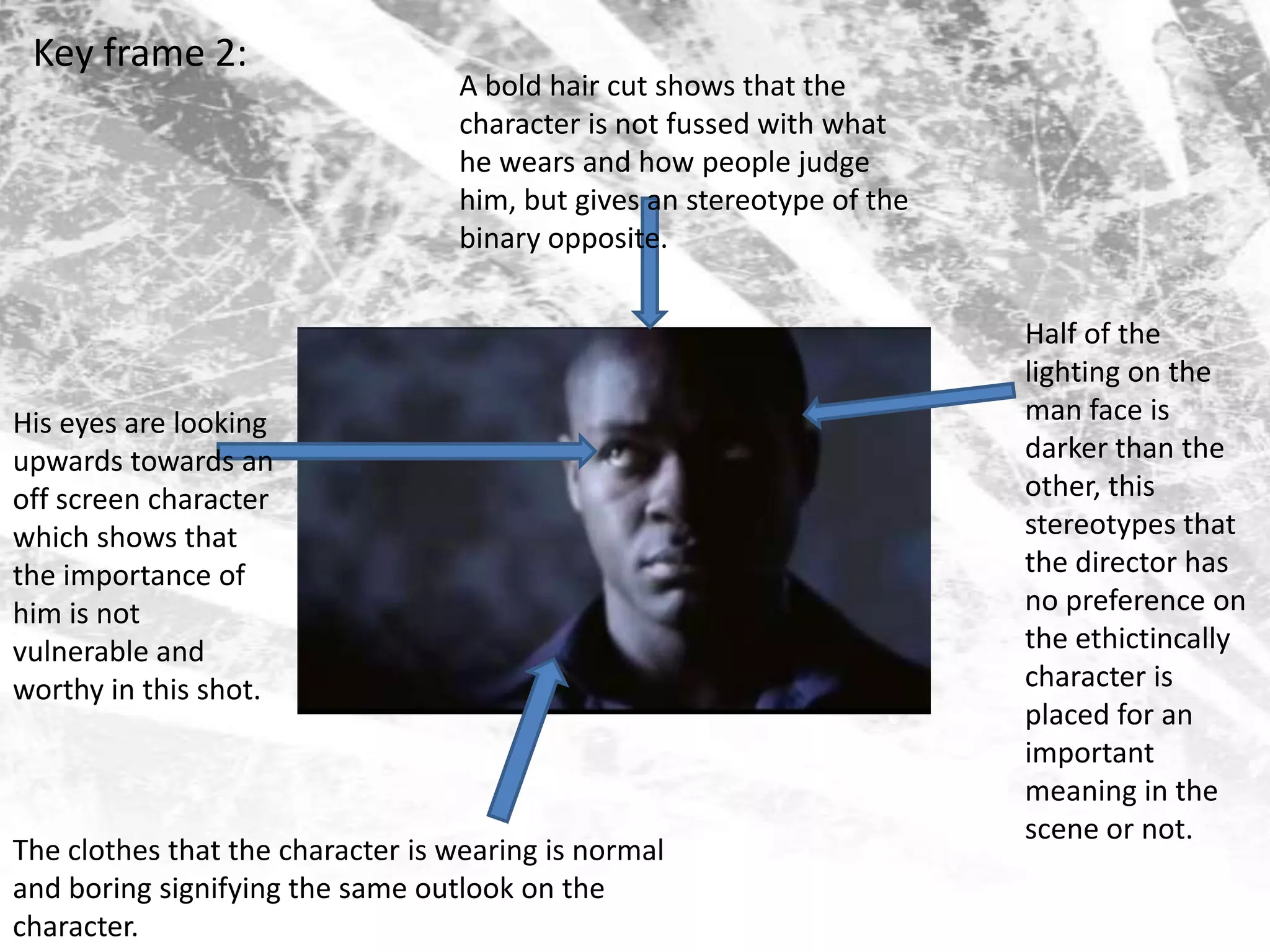 Key frame 2: A bold hair cut shows that the character is not fussed with what he wears and how people judge him, but gives an stereotype of the binary opposite.Half of the lighting on the man face is darker than the other, this stereotypes that the director has no preference on  the ethictincally  character is placed for an important meaning in the scene or not. His eyes are looking upwards towards an off screen character which shows that the importance of him is not vulnerable and worthy in this shot.The clothes that the character is wearing is normal and boring signifying the same outlook on the character.