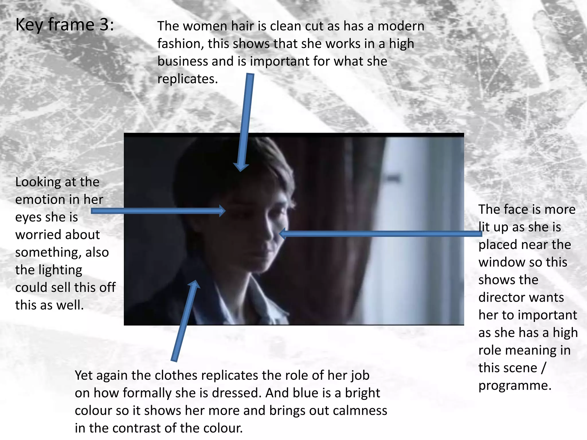 Key frame 3:The women hair is clean cut as has a modern fashion, this shows that she works in a high business and is important for what she replicates. Looking at the emotion in her eyes she is worried about something, also the lighting could sell this off this as well.The face is more lit up as she is placed near the window so this shows the director wants her to important as she has a high role meaning in this scene / programme. Yet again the clothes replicates the role of her job on how formally she is dressed. And blue is a bright colour so it shows her more and brings out calmness in the contrast of the colour. 