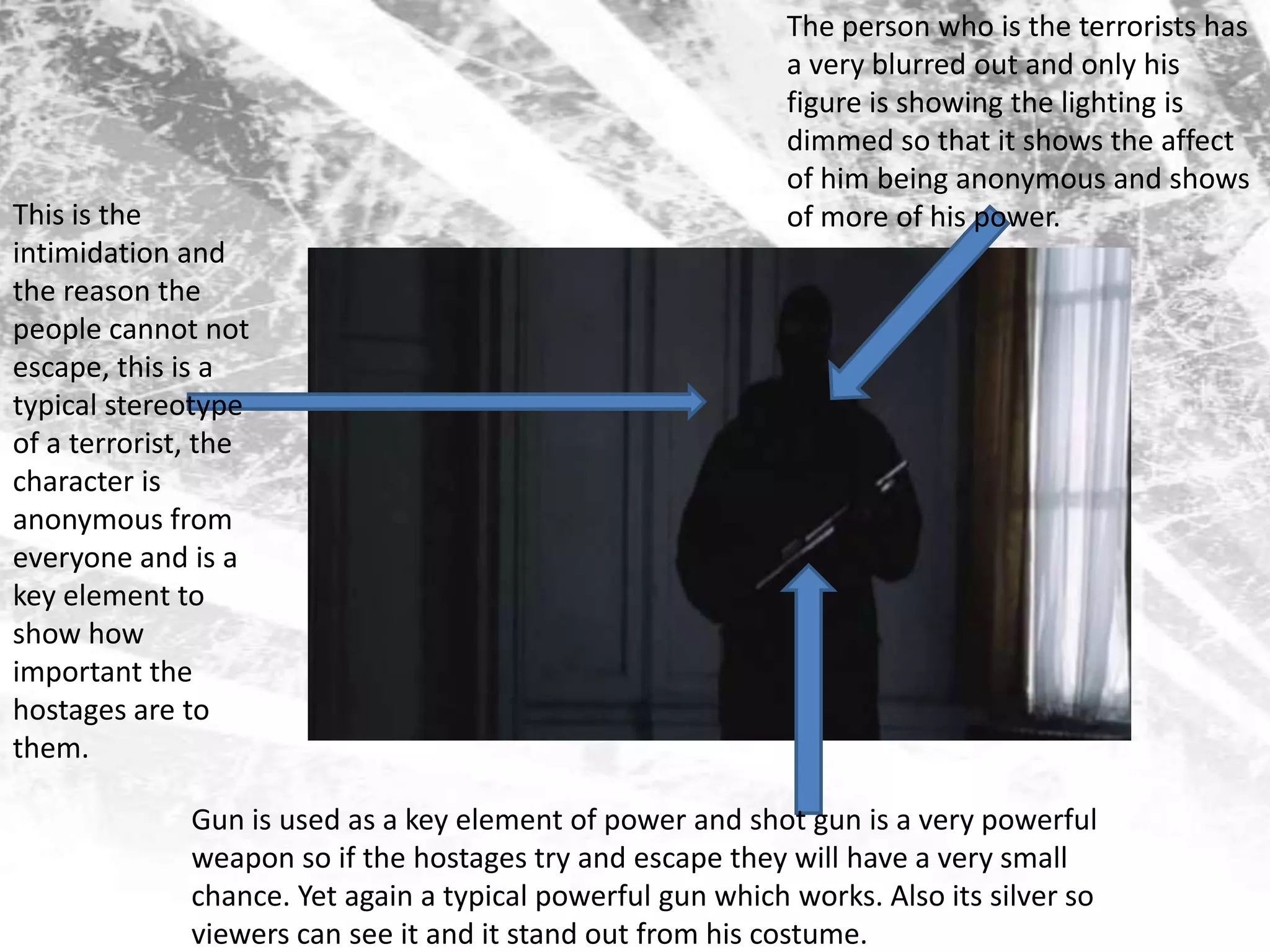 The person who is the terrorists has a very blurred out and only his figure is showing the lighting is dimmed so that it shows the affect of him being anonymous and shows of more of his power.This is the intimidation and the reason the people cannot not escape, this is a typical stereotype of a terrorist, the character is anonymous from everyone and is a key element to show how important the hostages are to them. Gun is used as a key element of power and shot gun is a very powerful weapon so if the hostages try and escape they will have a very small chance. Yet again a typical powerful gun which works. Also its silver so viewers can see it and it stand out from his costume.