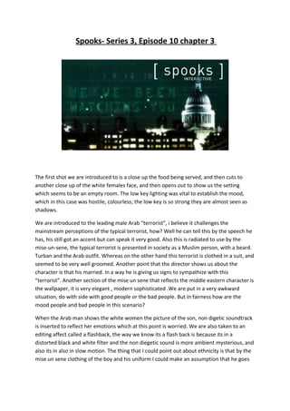 Spooks- Series 3, Episode 10 chapter 3




The first shot we are introduced to is a close up the food being served, and then cuts to
another close up of the white females face, and then opens out to show us the setting
which seems to be an empty room. The low key lighting was vital to establish the mood,
which in this case was hostile, colourless; the low key is so strong they are almost seen as
shadows.

We are introduced to the leading male Arab “terrorist”, i believe it challenges the
mainstream perceptions of the typical terrorist, how? Well he can tell this by the speech he
has, his still got an accent but can speak it very good. Also this is radiated to use by the
mise-un-sene, the typical terrorist is presented in society as a Muslim person, with a beard.
Turban and the Arab outfit. Whereas on the other hand this terrorist is clothed in a suit, and
seemed to be very well groomed. Another point that the director shows us about the
character is that his married. In a way he is giving us signs to sympathize with this
“terrorist”. Another section of the mise un sene that reflects the middle eastern character is
the wallpaper, it is very elegant , modern sophisticated .We are put in a very awkward
situation, do with side with good people or the bad people. But in fairness how are the
mood people and bad people in this scenario?

When the Arab man shows the white women the picture of the son, non digetic soundtrack
is inserted to reflect her emotions which at this point is worried. We are also taken to an
editing affect called a flashback, the way we know its a flash back is because its in a
distorted black and white filter and the non diegetic sound is more ambient mysterious, and
also its in also in slow motion. The thing that I could point out about ethnicity is that by the
mise un sene clothing of the boy and his uniform I could make an assumption that he goes
 