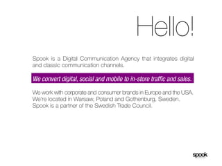 Hello!
Spook is a Digital Communication Agency that integrates digital
and classic communication channels.

We convert digital, social and mobile to in-store traffic and sales.

We work with corporate and consumer brands in Europe and the USA.
We’re located in Warsaw, Poland and Gothenburg, Sweden.
Spook is a partner of the Swedish Trade Council.
 