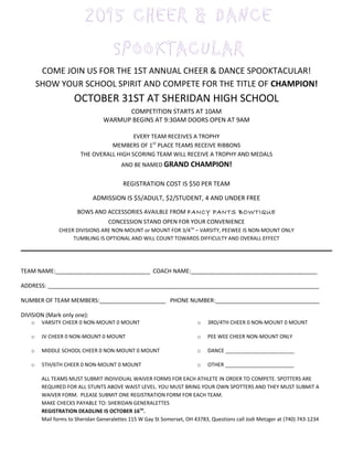 COME JOIN US FOR THE 1ST ANNUAL CHEER & DANCE SPOOKTACULAR!
SHOW YOUR SCHOOL SPIRIT AND COMPETE FOR THE TITLE OF CHAMPION!
OCTOBER 31ST AT SHERIDAN HIGH SCHOOL
COMPETITION STARTS AT 10AM
WARMUP BEGINS AT 9:30AM DOORS OPEN AT 9AM
EVERY TEAM RECEIVES A TROPHY
MEMBERS OF 1ST
PLACE TEAMS RECEIVE RIBBONS
THE OVERALL HIGH SCORING TEAM WILL RECEIVE A TROPHY AND MEDALS
AND BE NAMED GRAND CHAMPION!
REGISTRATION COST IS $50 PER TEAM
ADMISSION IS $5/ADULT, $2/STUDENT, 4 AND UNDER FREE
BOWS AND ACCESSORIES AVAILBLE FROM FANCY PANTS BOWTIQUE
CONCESSION STAND OPEN FOR YOUR CONVENIENCE
CHEER DIVISIONS ARE NON-MOUNT or MOUNT FOR 3/4TH
– VARSITY, PEEWEE IS NON-MOUNT ONLY
TUMBLING IS OPTIONAL AND WILL COUNT TOWARDS DIFFICULTY AND OVERALL EFFECT
TEAM NAME:______________________________ COACH NAME:________________________________________
ADDRESS: ______________________________________________________________________________________
NUMBER OF TEAM MEMBERS:_____________________ PHONE NUMBER:_________________________________
DIVISION (Mark only one):
o VARSITY CHEER 0 NON-MOUNT 0 MOUNT
o JV CHEER 0 NON-MOUNT 0 MOUNT
o MIDDLE SCHOOL CHEER 0 NON-MOUNT 0 MOUNT
o 5TH/6TH CHEER 0 NON-MOUNT 0 MOUNT
o 3RD/4TH CHEER 0 NON-MOUNT 0 MOUNT
o PEE WEE CHEER NON-MOUNT ONLY
o DANCE ________________________
o OTHER ________________________
ALL TEAMS MUST SUBMIT INDIVIDUAL WAIVER FORMS FOR EACH ATHLETE IN ORDER TO COMPETE. SPOTTERS ARE
REQUIRED FOR ALL STUNTS ABOVE WAIST LEVEL. YOU MUST BRING YOUR OWN SPOTTERS AND THEY MUST SUBMIT A
WAIVER FORM. PLEASE SUBMIT ONE REGISTRATION FORM FOR EACH TEAM.
MAKE CHECKS PAYABLE TO: SHERIDAN GENERALETTES
REGISTRATION DEADLINE IS OCTOBER 16TH
.
Mail forms to Sheridan Generalettes 115 W Gay St Somerset, OH 43783, Questions call Jodi Metzger at (740) 743-1234
2015 CHEER & DANCE
SPOOKTACULAR
 