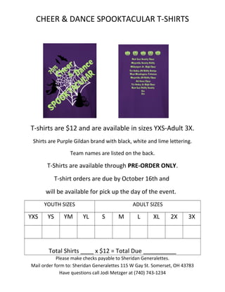 CHEER & DANCE SPOOKTACULAR T-SHIRTS
T-shirts are $12 and are available in sizes YXS-Adult 3X.
Shirts are Purple Gildan brand with black, white and lime lettering.
Team names are listed on the back.
T-Shirts are available through PRE-ORDER ONLY.
T-shirt orders are due by October 16th and
will be available for pick up the day of the event.
YOUTH SIZES ADULT SIZES
YXS YS YM YL S M L XL 2X 3X
Total Shirts ____ x $12 = Total Due __________
Please make checks payable to Sheridan Generalettes.
Mail order form to: Sheridan Generalettes 115 W Gay St. Somerset, OH 43783
Have questions call Jodi Metzger at (740) 743-1234
 