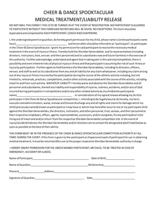 CHEER & DANCE SPOOKTACULAR
MEDICAL TREATMENT/LIABILITY RELEASE
DO NOT MAIL THIS FORM!!! THIS ISTO BE TURNED IN AT THE EVENTAT REGISTRATION.NOPARTICIPANTISALLOWED
TO PARTICIPATEWITHOUT THIS FORMAND NOREFUND WILL BE GIVEN.NO EXCEPTIONS.Thisformshouldbe
duplicatedandcompletedforEACHPARTICIPANT,COACHANDCHAPERONE.
I, the undersignedparentorguardian,doherebygrantpermissionformychild,whose name is(enterparticipantsname
here)_____________________________________ andhereinaftershouldbe referredtoas“participant”,to participate
inthe Cheer& Dance Spooktacular.Igrant my permissionforsaidparticipanttoreceivethe necessarymedical
treatmentinthe eventof injuryorillness.Iherebyholdthe SheridanGeneralettes anditsrepresentatives(including
directors,instructors,host,venues andtheirpersonnel)anditssubsidiariesnow andfuture harmlessinthe exercise of
thisauthority.Ifurtheracknowledge,understandandagree thatintakingpart in thisactivity/competition,there is
possibilityandeveninherentrisksof physical injuryorillnessandthatparticipantisassumingthe riskof such illnessor
injurybyparticipation.Ifurtheragree toholdharmlessthe SheridanGeneralettes,includingitsdirectors,officers,
venues andstaff as well asitssubsidiariesfromany andall liabilityforanyclaimwhatsoever,includinganyclaimarising
out of any injuryorillnessincurredbythe participationduringthe course of the athleticactivityincluding,butnot
limitedto,rehearsals,practices,competitions,and/orotheractivityassociatedwiththe course of the activity,including
travel to andfrom suchactivity.WAIVEROFLIABILITY I herebywaive andabsolve the SheridanGeneralettesandall
personnel andsubsidiaries,thereof anyliabilityandresponsibilityof injuries,sickness,accidents,and/oractsof God
incurredduringparticipationincompetitionsand/oranyotherrelatedactivitybymychild(enterparticipants
name)________________________________________ . In considerationof mysignedreleaseallowingmychildto
participate inthe Cheer& Dance Spooktacular competition,I,intendingtobe legallybound,dohereby,myheirs,
executerandadministration,waive,release andforeverdischarge anyandall rightsand claimsfordamage whichmy
child(previouslynamed) knownasparticipantorImay have or whichmay hereafteroccurto me or my participantchild
againstthe SheridanGeneralettes,the directors,instructors,andotherpersonnel,host,venues,andtheirpersonnelor
theirrespective employees,offices,agents,representatives,successors,and/orassignees,foranyparticipationin/or
risingoutof travel andand/orreturn fromthe respective SheridanGeneralette competitionsite.Inthe eventof
injury/accident/sicknessthe Sheridan Generalettesand/ordirectors are tocontact the designatedadultlistedbelow as
soonas possible tothe bestof theirability.
THIS FORMMUST BE IN THE PRESENCE OFTHE CHEER & DANCESPOOKTACULARCOMPETITION AUTHORITY AT ALL
TIMES DURING THE EVENT.If thisform isgivento the participantorchaperone/coachof participantforuse inobtaining
medical treatment,itmustbe returnedafteruse tothe properrespective SheridanGeneralette authorityincharge.
I HEREBY GRANT PERMISSION FORTHE ABOVENAMED PARTICIPANT,MYCHILD, TO BE TREATED IN CASEOF
EMERGENCY, ACCIDENTOR ILLNESS.
Name of Participant_________________________________________ Date of Birth_____________________
Name of Guardian__________________________________________Relationship_______________________
Phone #___________________Address__________________________________________________________
Signature of Guardian____________________________________ Date_______________________________
 