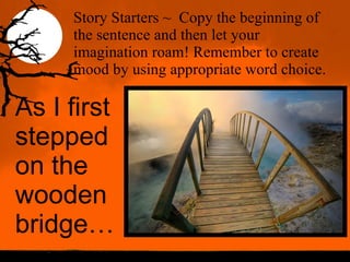 Story Starters ~ Copy the beginning of the sentence and then let your imagination roam! Remember to create mood by using appropriate word choice. As I first stepped on the wooden bridge…