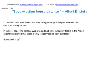 “Spooky action from a distance “ – Albert Einstein
In Quantum Mechanics there is a very strange un explained phenomena called
quantum entanglement.
In the EPR paper the paradox was revealed and Bell’s inequality tested in the Aspect
experiment proved that there is truly “spooky action from a distance”
How can that be?
Yoav Weinstein – yoavw@dir-technologies.com ; Eran Sinbar – erans@dir-technologies.com
December 13, 2015
 