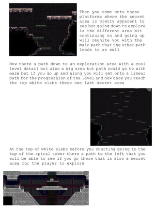 Then you come onto these
platforms where the secret
area is pretty apparent to
see but going down to explore
is the different area bit
continuing on and going up
will reunite you with the
main path that the other path
leads to as well
Now there a path down to an exploration area with a cool
level detail but also a big area but path could go to with
ease but if you go up and along you will get onto a linear
path for the progression of the level and now once you reach
the top white slabs there one last secret area
At the top of white slabs before you starting going to the
top of the spiral tower there a path to the left that you
will be able to see if you go there that is also a secret
area for the player to explore
 
