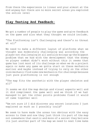 From there the experience is linear and your almost at the
end anyway but there are no more secret areas you explored
the entire level
Play Testing And Feedback:
We got a number of people to play the game and give feedback
on the game and also what they thought we could include.
“The Platforming isn’t Challenging and there’s no threat
at all”
We need to make a different layout of platforms what we
thought was moderately challenging was according the
player not challenging at all and also brings up the biggest
problem that we had with the development that the enemy
vs player combat didn’t work without this it seems that
game has lost most of its challenge so when we do a project
again or make any game we gotta start on these mechanics
earlier and maybe instead of trying to rely on the other
core mechanic find some new mechanics for challenge because
just pure platforming is not enough
“The map fits the aesthetic with the player skeleton and
all”
It seems we did the map design and visual aspects well and
it did compliment the game well and we think if we had
managed to get the other points problems fixed it would
of came together well
“Am not sure if I did discover any secret locations I just
explored as much as I possibly could”
We seem to have made the areas too obvious with the easy
access to them and now they just think its part of the map
not somewhere that exotic and more of a secret they believe
its just another part of the map we need to next time make
 