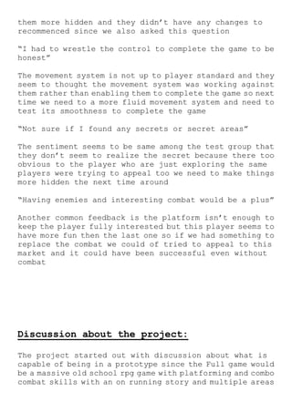 them more hidden and they didn’t have any changes to
recommenced since we also asked this question
“I had to wrestle the control to complete the game to be
honest”
The movement system is not up to player standard and they
seem to thought the movement system was working against
them rather than enabling them to complete the game so next
time we need to a more fluid movement system and need to
test its smoothness to complete the game
“Not sure if I found any secrets or secret areas”
The sentiment seems to be same among the test group that
they don’t seem to realize the secret because there too
obvious to the player who are just exploring the same
players were trying to appeal too we need to make things
more hidden the next time around
“Having enemies and interesting combat would be a plus”
Another common feedback is the platform isn’t enough to
keep the player fully interested but this player seems to
have more fun then the last one so if we had something to
replace the combat we could of tried to appeal to this
market and it could have been successful even without
combat
Discussion about the project:
The project started out with discussion about what is
capable of being in a prototype since the Full game would
be a massive old school rpg game with platforming and combo
combat skills with an on running story and multiple areas
 