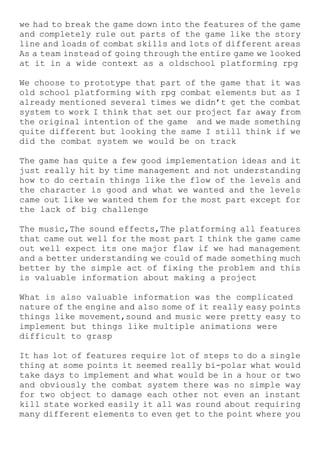 we had to break the game down into the features of the game
and completely rule out parts of the game like the story
line and loads of combat skills and lots of different areas
As a team instead of going through the entire game we looked
at it in a wide context as a oldschool platforming rpg
We choose to prototype that part of the game that it was
old school platforming with rpg combat elements but as I
already mentioned several times we didn’t get the combat
system to work I think that set our project far away from
the original intention of the game and we made something
quite different but looking the same I still think if we
did the combat system we would be on track
The game has quite a few good implementation ideas and it
just really hit by time management and not understanding
how to do certain things like the flow of the levels and
the character is good and what we wanted and the levels
came out like we wanted them for the most part except for
the lack of big challenge
The music,The sound effects,The platforming all features
that came out well for the most part I think the game came
out well expect its one major flaw if we had management
and a better understanding we could of made something much
better by the simple act of fixing the problem and this
is valuable information about making a project
What is also valuable information was the complicated
nature of the engine and also some of it really easy points
things like movement,sound and music were pretty easy to
implement but things like multiple animations were
difficult to grasp
It has lot of features require lot of steps to do a single
thing at some points it seemed really bi-polar what would
take days to implement and what would be in a hour or two
and obviously the combat system there was no simple way
for two object to damage each other not even an instant
kill state worked easily it all was round about requiring
many different elements to even get to the point where you
 