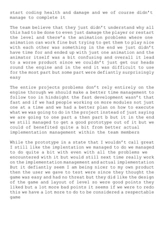 start coding health and damage and we of course didn’t
manage to complete it
The team believe that they just didn’t understand why all
this had to be done to even just damage the player or restart
the level and there’s the animation problems where one
animation can work fine but trying to get them to play nice
with each other was something in the end we just didn’t
have time for and ended up with just one animation and the
animator itself was a bit confusing and overall it lead
to a worse product since we couldn’t just get our heads
round the engine and in the end it was difficult to use
for the most part but some part were defiantly surprisingly
easy
The entire projects problems don’t rely entirely on the
engine through we should make a better time management to
follow too in hindsight the fast development wasn’t that
fast and if we had people working on more modules not just
one at a time and we had a better plan on how to execute
what we was going to do in the project instead of just saying
we are going to one part a then part b but it in the end
we still managed to get a good prototype out of it but we
could of benefited quite a bit from better actual
implementation management within the team members
While the prototype in a state that I wouldn’t call great
I still like the implentation we managed to do we managed
to do quite a bit with even with all the problems we
encountered with it but would still next time really work
on the implementation management and actual implementation
But it defiantly seem I am being nicer to my own product
then the user we gave to test were since they thought the
game was easy and had no threat but they did like the design
of the game and layout of level so were good points they
liked but a lot more bad points it seems if we were to redo
this we have a lot more to do to be considered a respectable
game
 