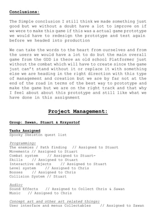 Conclusions:
The Simple conclusion I still think we made something just
good but we without a doubt have a lot to improve on if
we were to make this game if this was a actual game prototype
we would have to redesign the prototype and test again
before we headed into production
We can take the words to the heart from ourselves and from
the users we would have a lot to do but the main overall
game from the GDD is there an old school Platformer just
without the combat which will have to create since the game
just can’t stand without it or replace it with something
else we are heading in the right direction with this type
of management and creation but we are by far not at the
end of the road in terms of the best way to prototype and
make the game but we are on the right track and that why
I feel about about this prototype and still like what we
have done in this assignment
Project Management:
Group: Sawan, Stuart & Krzysztof
Tasks Assigned
Spooky Skeleton quest list
Programming:
The enemies / Path finding // Assigned to Stuart
Movements // Assigned to Stuart
Combat system // Assigned to Stuart-
Skills // Assigned to Stuart
Interactive objects // Assigned to Stuart
Level system // Assigned to Chris
Bosses // Assigned to Chris
Collision System // Stuart
Audio:
Sound Effects // Assigned to Collect Chris & Sawan
Music // Assigned to Chris
Concept art and other art related things:
User interface and menus Collectables // Assigned to Sawan
 