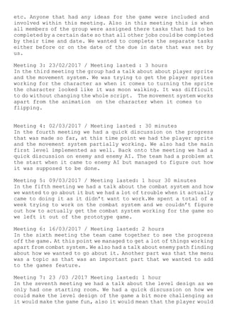 etc. Anyone that had any ideas for the game were included and
involved within this meeting. Also in this meeting this is when
all members of the group were assigned there tasks that had to be
completed by a certain date so that all other jobs could be completed
by their time and date. We wanted to complete the separate tasks
either before or on the date of the due in date that was set by
us.
Meeting 3: 23/02/2017 / Meeting lasted : 3 hours
In the third meeting the group had a talk about about player sprite
and the movement system. We was trying to get the player sprites
working for the character as when it comes to turning the sprite
the character looked like it was moon walking. It was difficult
to do without changing the whole script. The movement system works
apart from the animation on the character when it comes to
flipping.
Meeting 4: 02/03/2017 / Meeting lasted : 30 minutes
In the fourth meeting we had a quick discussion on the progress
that was made so far, at this time point we had the player sprite
and the movement system partially working. We also had the main
first level implemented as well. Back onto the meeting we had a
quick discussion on enemy and enemy AI. The team had a problem at
the start when it came to enemy AI but managed to figure out how
it was supposed to be done.
Meeting 5: 09/03/2017 / Meeting lasted: 1 hour 30 minutes
In the fifth meeting we had a talk about the combat system and how
we wanted to go about it but we had a lot of trouble when it actually
came to doing it as it didn’t want to work.We spent a total of a
week trying to work on the combat system and we couldn’t figure
out how to actually get the combat system working for the game so
we left it out of the prototype game.
Meeting 6: 16/03/2017 / Meeting lasted: 2 hours
In the sixth meeting the team came together to see the progress
off the game. At this point we managed to get a lot of things working
apart from combat system. We also had a talk about enemy path finding
about how we wanted to go about it. Another part was that the menu
was a topic as that was an important part that we wanted to add
to the games feature.
Meeting 7: 23 /03 /2017 Meeting lasted: 1 hour
In the seventh meeting we had a talk about the level design as we
only had one starting room. We had a quick discussion on how we
could make the level design of the game a bit more challenging as
it would make the game fun, also it would mean that the player would
 
