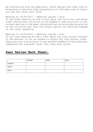 be interacting with the game more. Level design took some time to
do because it was very time consuming as it took some time to figure
out how the level will flow.
Meeting 8: 30/03/2017 / Meeting lasted 1 hour
In the eight meeting we had a talk about the collision and which
items should have collision as we needed to add collision to the
correct sprites in the game. A problem that occurred when we working
on the collision was that the player sprite was getting trapped
on the level geometry.
Meeting 9: 05/04/2017 / Meeting lasted 1 hour
In our last meeting we had a talk about any last minute changes
to see whether or not we needed to adjust any last minute items.
There was also a discussion to see whether members of the team have
completed the assigned tasks that they were given.
Peer Review Mark Sheet:
Krzysztof Sawan Stuart
Krzysztof -
Sawan -
Stuart
 