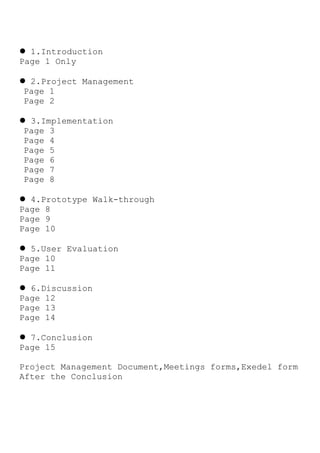  1.Introduction
Page 1 Only
 2.Project Management
Page 1
Page 2
 3.Implementation
Page 3
Page 4
Page 5
Page 6
Page 7
Page 8
 4.Prototype Walk-through
Page 8
Page 9
Page 10
 5.User Evaluation
Page 10
Page 11
 6.Discussion
Page 12
Page 13
Page 14
 7.Conclusion
Page 15
Project Management Document,Meetings forms,Exedel form
After the Conclusion
 