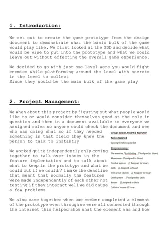 1. Introduction:
We set out to create the game prototype from the design
document to demonstrate what the basic bulk of the game
would play like. We first looked at the GDD and decide what
would be wise to put into the prototype and what we could
leave out without effecting the overall game experience.
We decided to go with just one level were you would fight
enemies while platforming around the level with secrets
in the level to collect
Since they would be the main bulk of the game play
2. Project Management:
We when about this project by figuring out what people would
like to or would consider themselves good at the role in
question and then in a document available to everyone we
assigned roles so anyone could check the document and see
who was doing what so if they needed
something in that field they knew the
person to talk to instantly
We worked quite independently only coming
together to talk over issues in the
feature implentation and to talk about
what to keep in the prototype and what we
could cut if we couldn’t make the deadline
that meant that normally the features
were made independently of each other not
testing if they interact well we did cause
a few problems
We also came together when one member completed a element
of the prototype even through we were all connected through
the internet this helped show what the element was and how
 