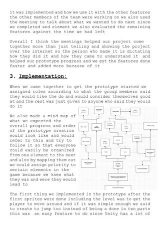 it was implemented and how we use it with the other features
the other members of the team were working on we also used
the meeting to talk about what we wanted to do next since
we completed and element we also evaluated the remaining
features against the time we had left
Overall I think the meetings helped our project come
together more than just telling and showing the project
over the internet so the person who made it is dictating
how they did it and how they came to understand it and
helped our prototype progress and we got the features done
faster and added more because of it
3. Implementation:
When we came together to get the prototype started we
assigned roles according to what the group members said
they would like the do and would consider themselves good
at and the rest was just given to anyone who said they would
do it
We also made a mind map of
what we expected the
overall progress and order
of the prototype creation
would look like and would
refer to this and try to
follow it so that everyone
could easily be organized
from one element to the next
and also by mapping them out
we could assign priority to
certain elements in the
game because we knew what
they was and were they would
lead to
The first thing we implemented in the prototype after the
first sprites were done including the level was to get the
player to move around and if it was simple enough we said
to create to jump too instead of being a done in two parts
this was an easy feature to do since Unity has a lot of
 