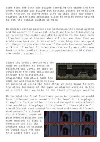 some time for both the player damaging the enemy and the
enemy damaging the player but nothing seemed to work and
even through we spend more time on this than any other
feature in the game spending close to entire weeks trying
to get the combat system to work
We decided with no progress being shown on the combat system
and the amount of time we put into it and the deadline coming
up to scrap the combat and skills system to the last task
if we had time at the end when all else was done that we
would come back and it was wasn’t something that was good
for the prototype when the one of the main features doesn’t
work but if we had finished the rest early we could come
back to it but sadly it the prototype has been build without
the combat system in it
Since the combat system was now
gone we decided to focus on
refining the level so that it
could make the game challenging
through the platforming
challenges and still make the
game fun and challenging to play
so instead of using the test stage we been using to test
the other features of the game we started working on the
main level that would be in the final prototype version
We decided the final level was gonna be dynamic we would
have different environment’s in the level for the player
to explore for the collectibles and managed to make a level
that would get the player to explore for them and the for
the different environment’s involved and these different
environment’s allowed
for different types of
platforming puzzles and
even managed to find a
creative use for the
enemies that we thought
we would have not use
this added more life
 