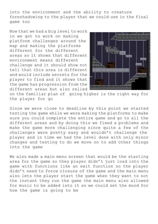 into the environment and the ability to creature
foreshadowing to the player that we could use in the final
game too
Now that we had a big level to work
in we got to work on making
platform challenges around the
map and making the platforms
different for the different
areas so it shows that different
environment means different
challenge and it should show not
tell that this area is different
and would include secrets for the
player to find and it shows that
the game has progression from the
different areas but also relied
on the familiar plan of going higher is the right way for
the player for go
Since we were close to deadline by this point we started
testing the game while we were making the platforms to make
sure you could complete the entire game and go to all the
different areas and by doing this we fixed a problems and
make the game more challenging since quite a few of the
challenges were pretty easy and wouldn’t challenge the
player and in time we had the level done with only minor
changes and testing to do we move on to add other things
into the game
We also made a main menu screen that would be the starting
area for the game so they player didn’t just load into the
game with functions like an exit function so the player
didn’t need to force closure of the game and the main menu
also lets the player start the game when they want to not
the instant they run the game the main menu also allowed
for music to be added into it so we could set the mood for
how the game is going to be
 
