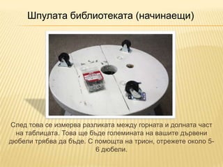 Шпулата библиотеката (начинаещи)




След това се измерва разликата между горната и долната част
  на таблицата. Това ще бъде големината на вашите дървени
дюбели трябва да бъде. С помощта на трион, отрежете около 5-
                          6 дюбели.
 