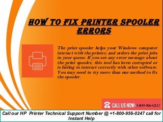 How To Fix PrinTer SPooler
errorS
The print spooler helps your Windows computer
interact with the printer, and orders the print jobs
in your queue. If you see any error message about
the print spooler, this tool has been corrupted or
is failing to interact correctly with other software.
You may need to try more than one method to fix
the spooler.
Call our HP Printer Technical Support Number @ +1-800-956-0247 call for
Instant Help
 