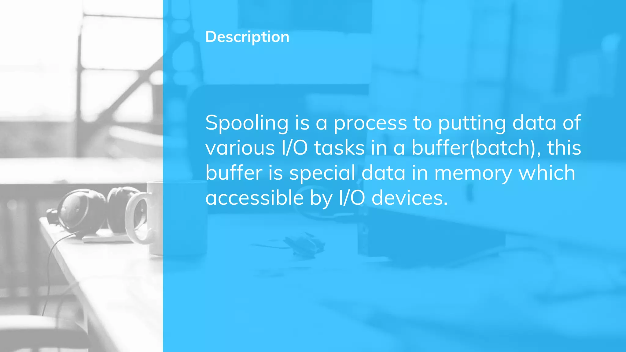 Spooling is a process to putting data of
various I/O tasks in a buffer(batch), this
buffer is special data in memory which
accessible by I/O devices.
Description