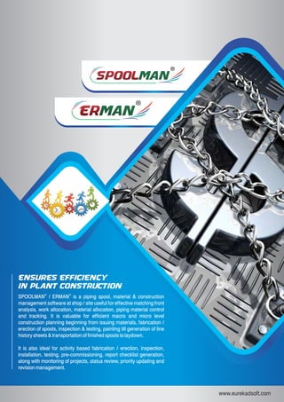 SPOOLSPOOLMANMAN
ERERMANMAN
www.eurekadsoft.com
®
SPOOLMAN / ERMAN is a piping spool, material & construction
management software at shop / site useful for effective matching front
analysis, work allocation, material allocation, piping material control
and tracking. It is valuable for efficient macro and micro level
construction planning beginning from issuing materials, fabrication /
erection of spools, inspection & testing, painting till generation of line
history sheets & transportation of finished spools to laydown.
It is also ideal for activity based fabrication / erection, inspection,
installation, testing, pre-commissioning, report checklist generation,
along with monitoring of projects, status review, priority updating and
revision management.
®
Ensures Efficienc y
in Plant Construction
 